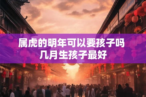 属虎的明年可以要孩子吗 几月生孩子最好 属虎的明年可以要孩子吗 几月生孩子最好