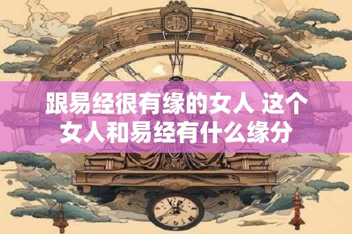 跟易经很有缘的女人 这个女人和易经有什么缘分 跟易经很有缘的女人 这个女人和易经有什么缘分