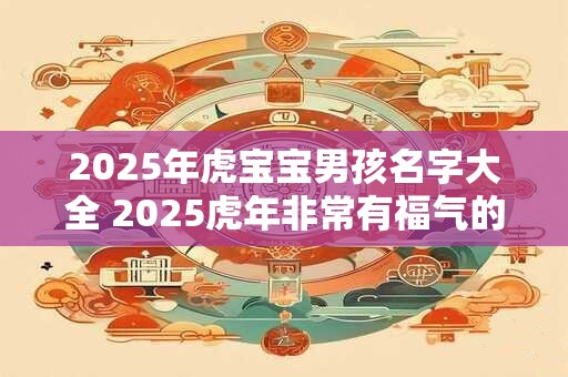 2025年虎宝宝男孩名字大全 2025虎年非常有福气的男孩名字 2025年虎宝宝男孩名字大全 2025虎年非常有福气的男孩名字