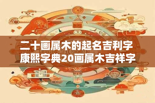 二十画属木的起名吉利字 康熙字典20画属木吉祥字解释 二十画属木的起名吉利字 康熙字典20画属木吉祥字解释