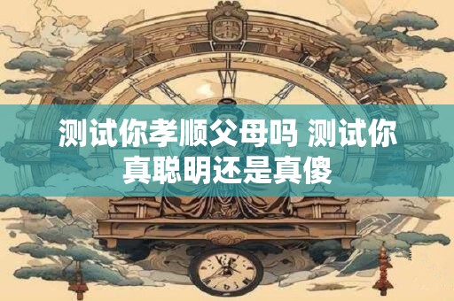 测试你孝顺父母吗 测试你真聪明还是真傻