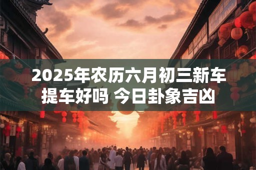 2025年农历六月初三新车提车好吗 今日卦象吉凶