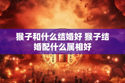 猴子和什么结婚好 猴子结婚配什么属相好