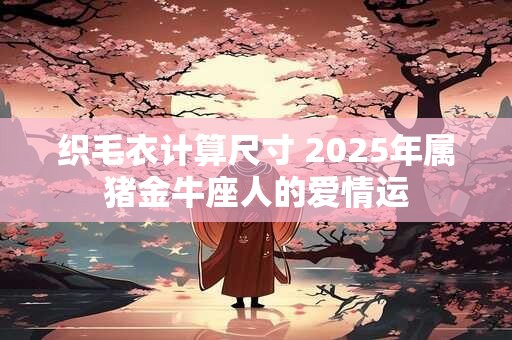 织毛衣计算尺寸 2025年属猪金牛座人的爱情运