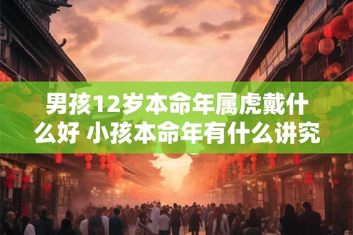 男孩12岁本命年属虎戴什么好 小孩本命年有什么讲究