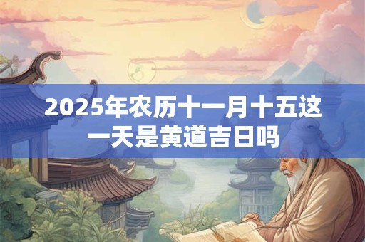 2025年农历十一月十五这一天是黄道吉日吗 2025年农历十一月十五这一天是黄道吉日吗