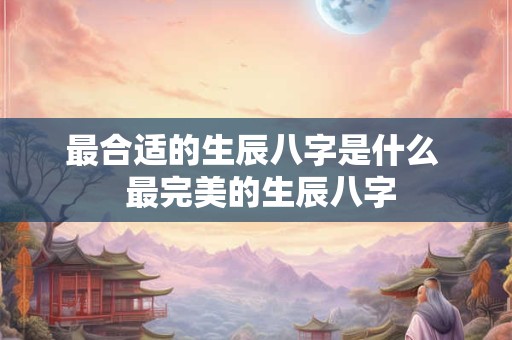 最合适的生辰八字是什么  最完美的生辰八字