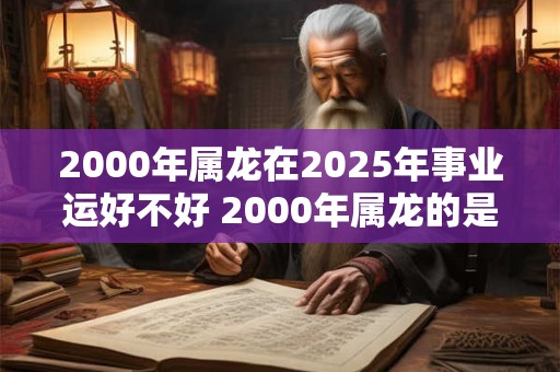 2000年属龙在2025年事业运好不好 2000年属龙的是什么命