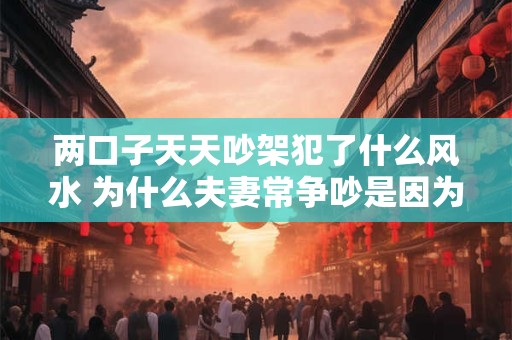 两口子天天吵架犯了什么风水 为什么夫妻常争吵是因为家里的风水不好