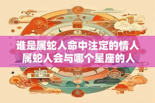 谁是属蛇人命中注定的情人 属蛇人会与哪个星座的人成为命中注定的情人 谁是属蛇人命中注定的情人 属蛇人会与哪个星座的人成为命中注定的情人