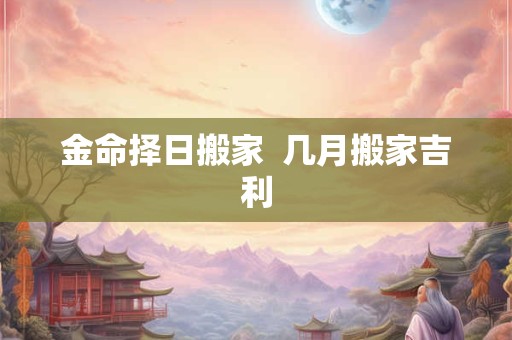 金命择日搬家  几月搬家吉利