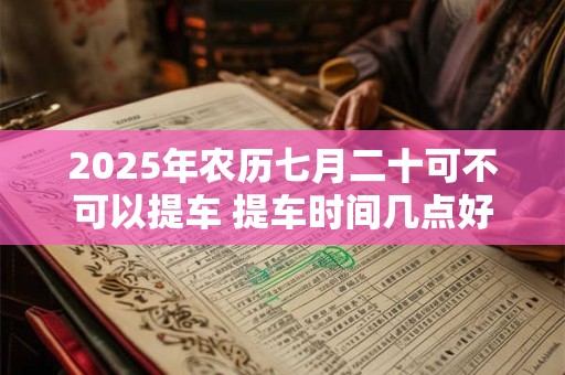 2025年农历七月二十可不可以提车 提车时间几点好