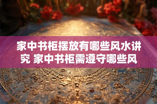 家中书柜摆放有哪些风水讲究 家中书柜需遵守哪些风水学原则