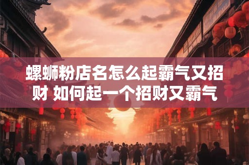 螺蛳粉店名怎么起霸气又招财 如何起一个招财又霸气的螺蛳粉店名