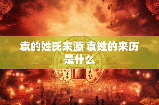 袁的姓氏来源 袁姓的来历是什么