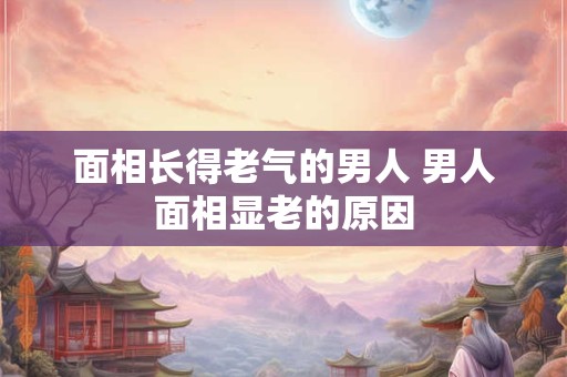 面相长得老气的男人 男人面相显老的原因 面相长得老气的男人 男人面相显老的原因