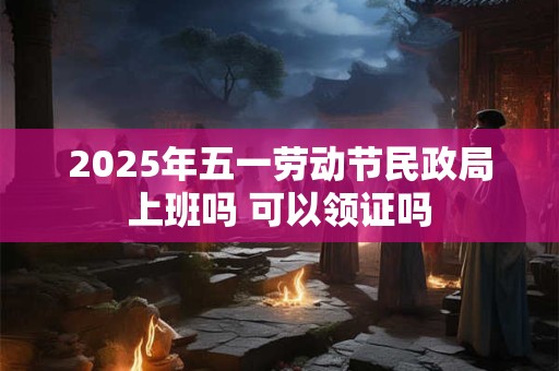 2025年五一劳动节民政局上班吗 可以领证吗