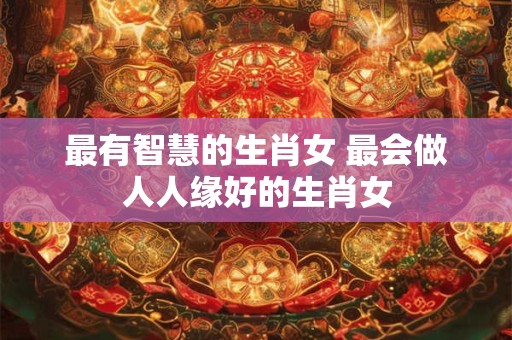最有智慧的生肖女 最会做人人缘好的生肖女