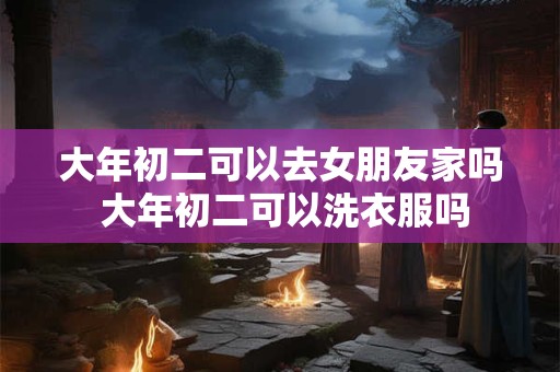 大年初二可以去女朋友家吗 大年初二可以洗衣服吗