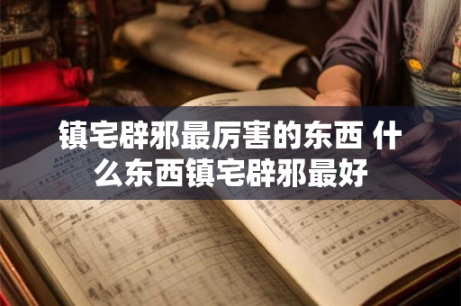镇宅辟邪最厉害的东西 什么东西镇宅辟邪最好