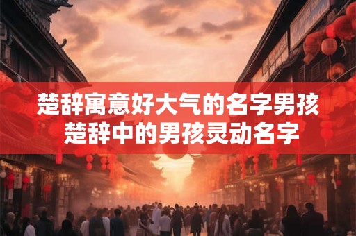 楚辞寓意好大气的名字男孩 楚辞中的男孩灵动名字