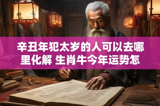 辛丑年犯太岁的人可以去哪里化解 生肖牛今年运势怎么样