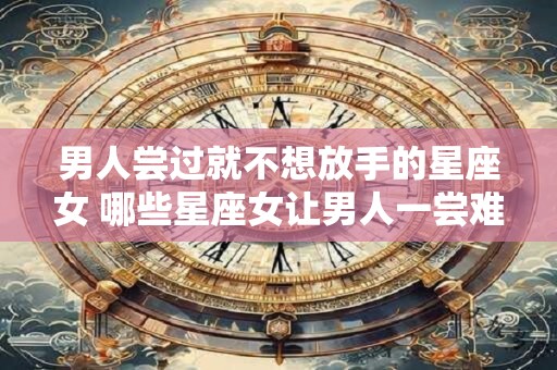 男人尝过就不想放手的星座女 哪些星座女让男人一尝难忘