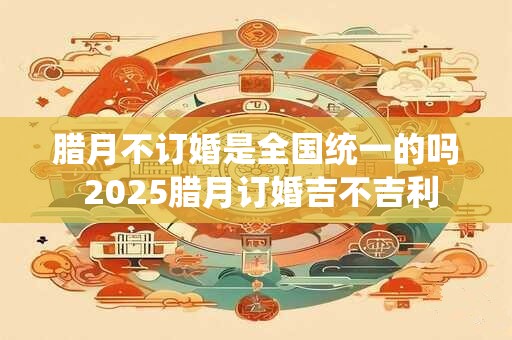 腊月不订婚是全国统一的吗 2025腊月订婚吉不吉利