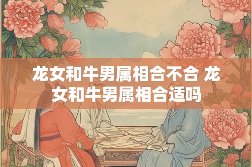 龙女和牛男属相合不合 龙女和牛男属相合适吗