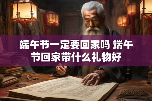 端午节一定要回家吗 端午节回家带什么礼物好