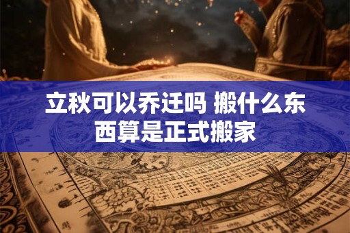 立秋可以乔迁吗 搬什么东西算是正式搬家