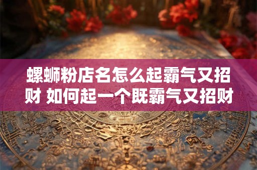 螺蛳粉店名怎么起霸气又招财 如何起一个既霸气又招财的螺蛳粉店名
