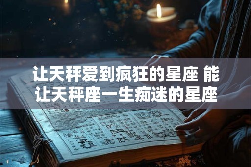 让天秤爱到疯狂的星座 能让天秤座一生痴迷的星座 让天秤爱到疯狂的星座 能让天秤座一生痴迷的星座