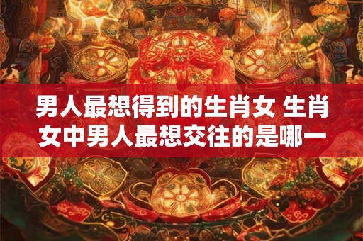 男人最想得到的生肖女 生肖女中男人最想交往的是哪一个