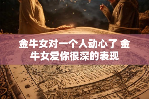 金牛女对一个人动心了 金牛女爱你很深的表现