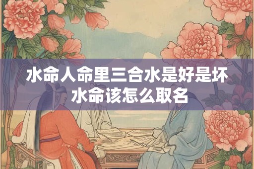 水命人命里三合水是好是坏 水命该怎么取名