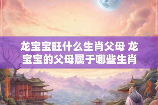 龙宝宝旺什么生肖父母 龙宝宝的父母属于哪些生肖