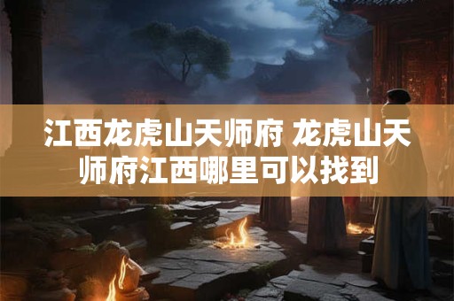 江西龙虎山天师府 龙虎山天师府江西哪里可以找到