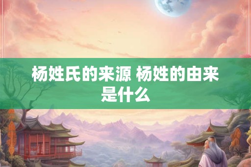 杨姓氏的来源 杨姓的由来是什么