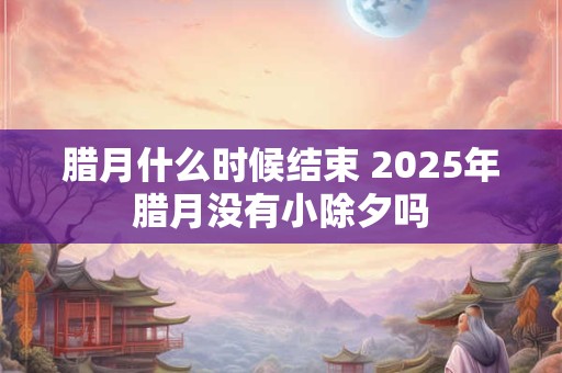 腊月什么时候结束 2025年腊月没有小除夕吗