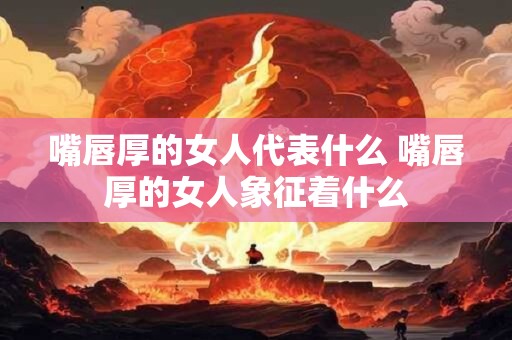 嘴唇厚的女人代表什么 嘴唇厚的女人象征着什么