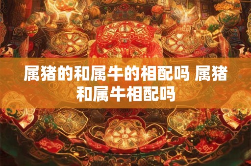 属猪的和属牛的相配吗 属猪和属牛相配吗