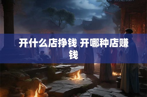开什么店挣钱 开哪种店赚钱