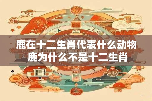 鹿在十二生肖代表什么动物 鹿为什么不是十二生肖