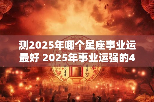测2025年哪个星座事业运最好 2025年事业运强的4个星座