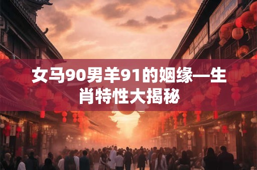 女马90男羊91的姻缘—生肖特性大揭秘 女马90男羊91的姻缘—生肖特性大揭秘