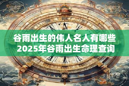 谷雨出生的伟人名人有哪些 2025年谷雨出生命理查询