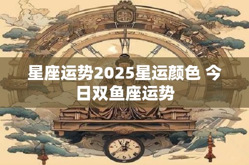 星座运势2025星运颜色 今日双鱼座运势
