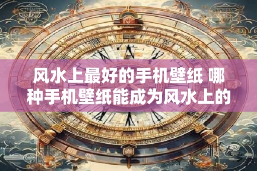 风水上最好的手机壁纸 哪种手机壁纸能成为风水上的最佳选择