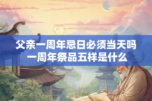父亲一周年忌日必须当天吗 一周年祭品五样是什么 父亲一周年忌日必须当天吗 一周年祭品五样是什么